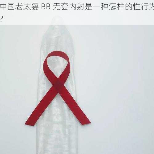 中国老太婆 BB 无套内射是一种怎样的性行为?